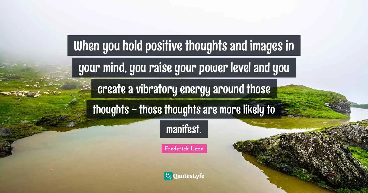 Positive Thoughts Quotes: "When you hold positive thoughts and images in your mind, you raise your power level and you create a vibratory energy around those thoughts - those thoughts are more likely to manifest."