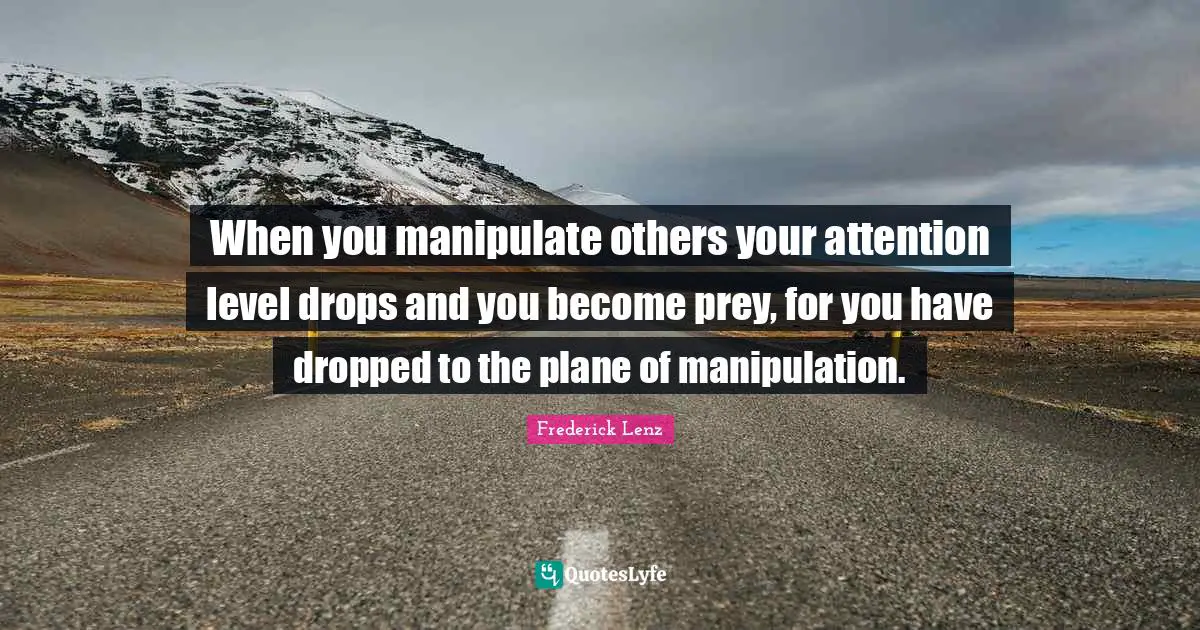 When you manipulate others your attention level drops and you become prey, for you have dropped to the plane of manipulation.