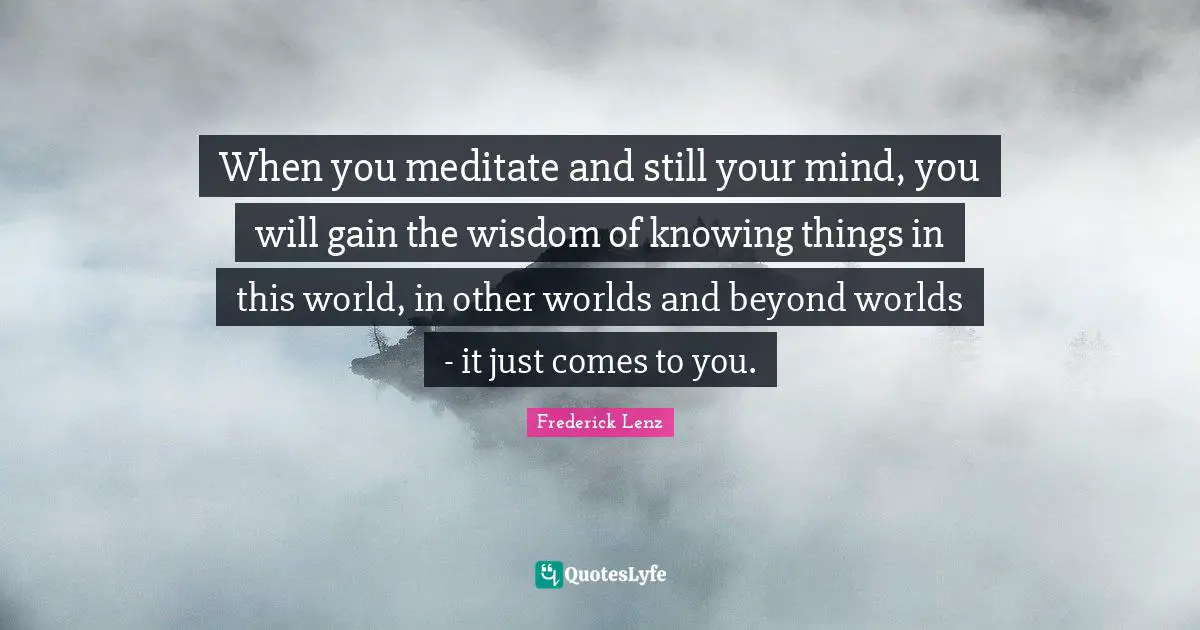 When you meditate and still your mind, you will gain the wisdom of knowing things in this world, in other worlds and beyond worlds - it just comes to you.