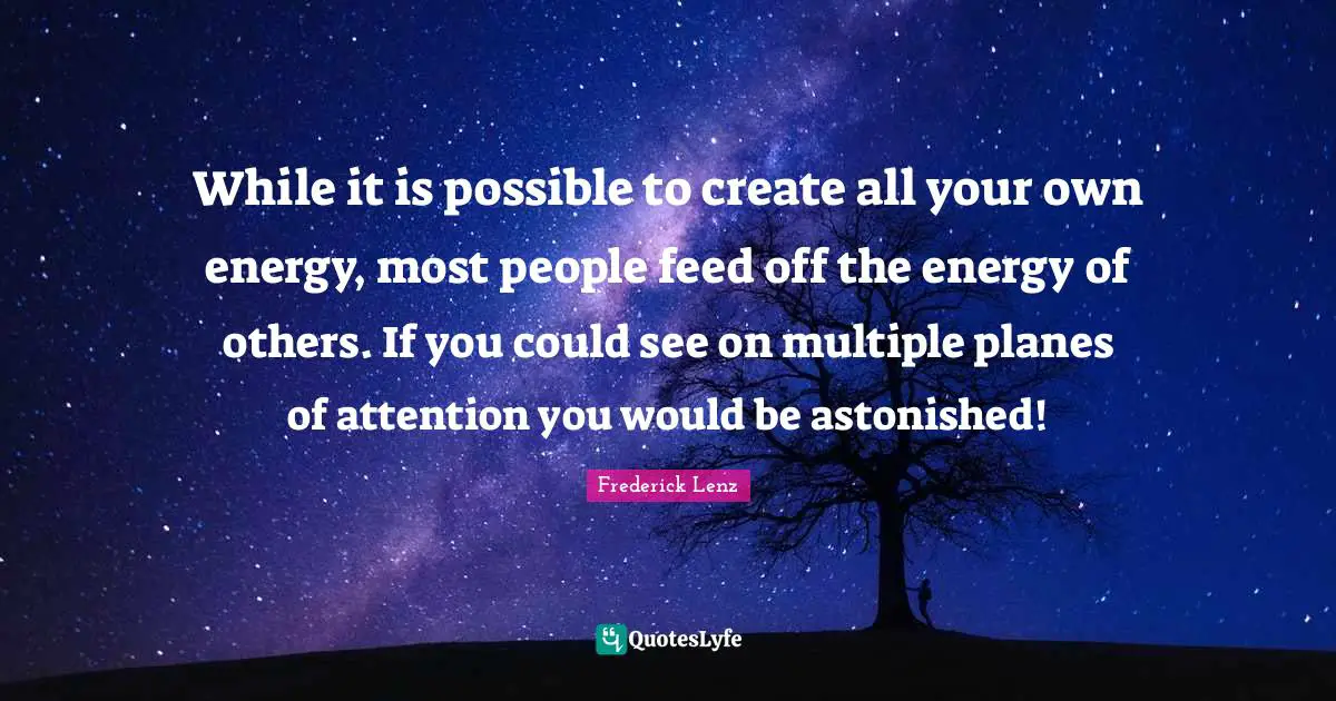 While it is possible to create all your own energy, most people feed off the energy of others. If you could see on multiple planes of attention you would be astonished!