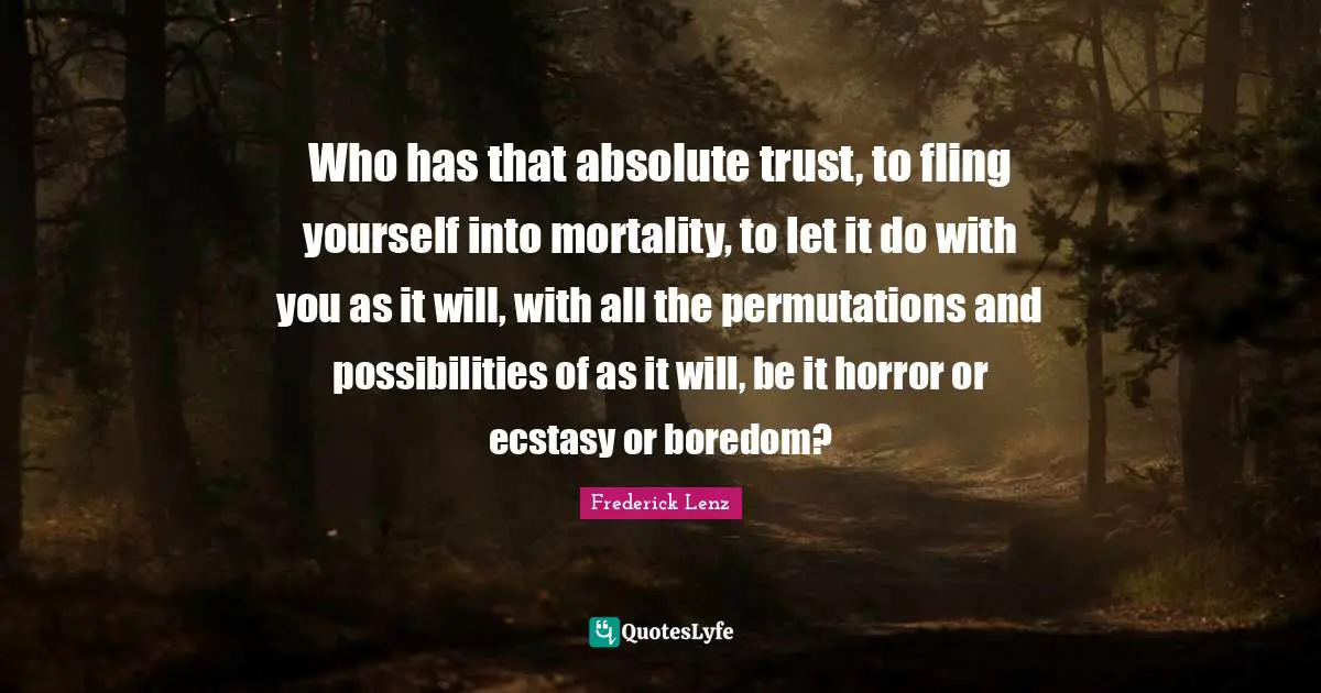Who has that absolute trust, to fling yourself into mortality, to let it do with you as it will, with all the permutations and possibilities of as it will, be it horror or ecstasy or boredom?