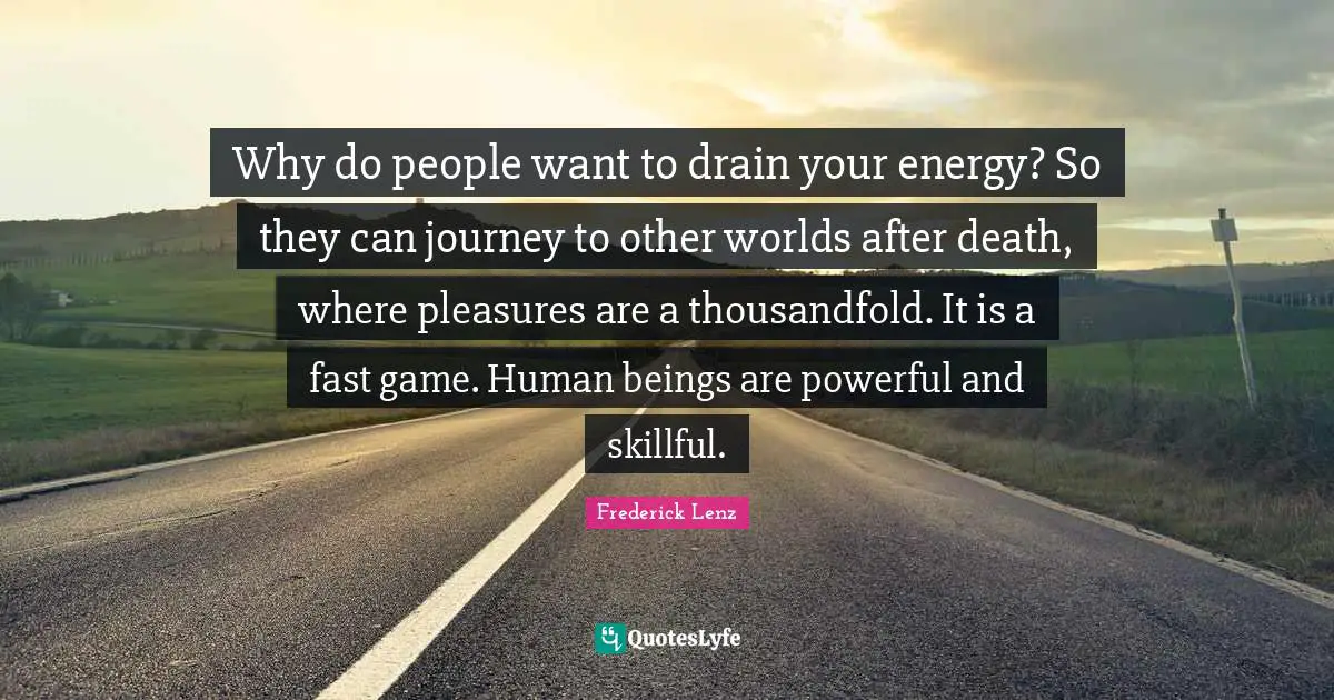 Why do people want to drain your energy? So they can journey to other worlds after death, where pleasures are a thousandfold. It is a fast game. Human beings are powerful and skillful.