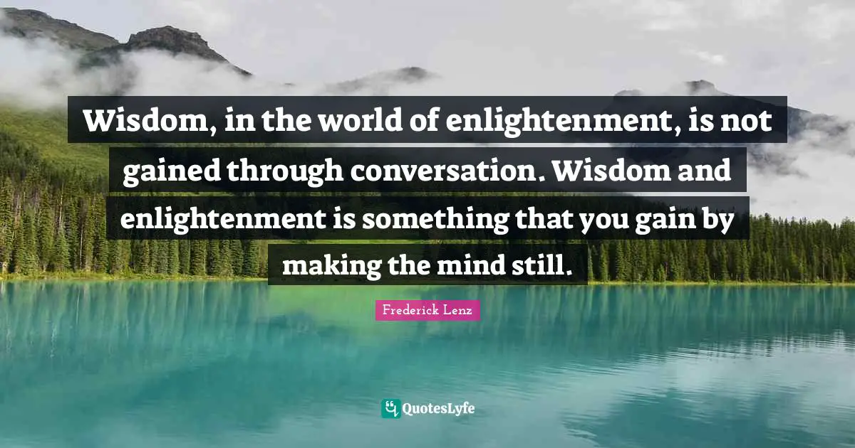 Wisdom, in the world of enlightenment, is not gained through conversation. Wisdom and enlightenment is something that you gain by making the mind still.