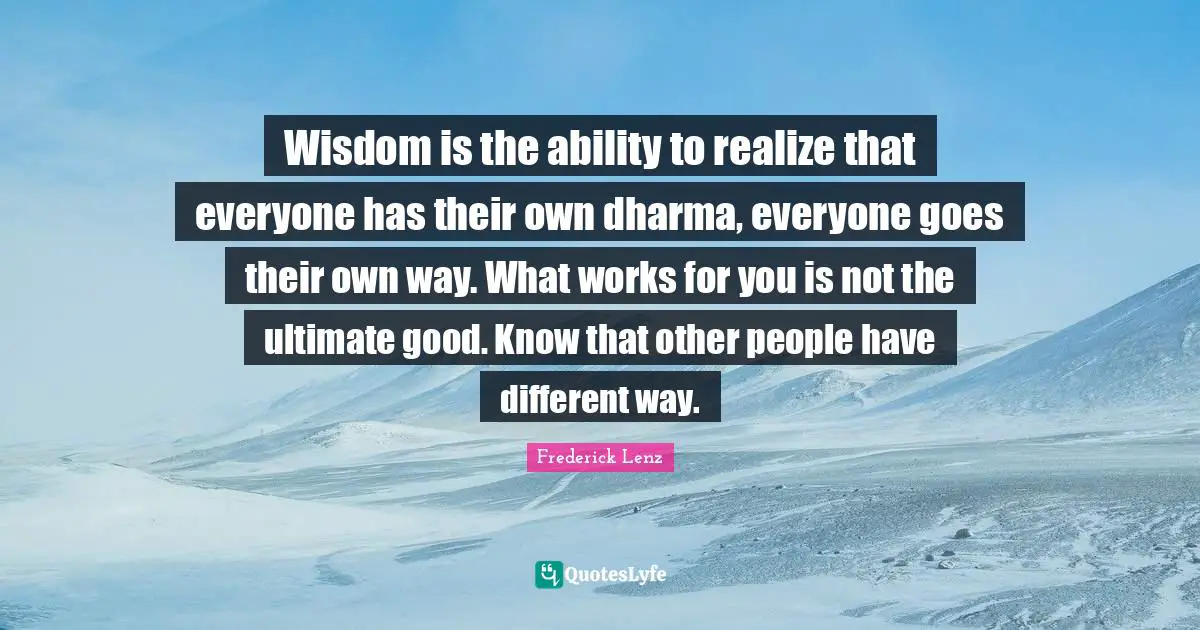 Wisdom is the ability to realize that everyone has their own dharma, everyone goes their own way. What works for you is not the ultimate good. Know that other people have different way.