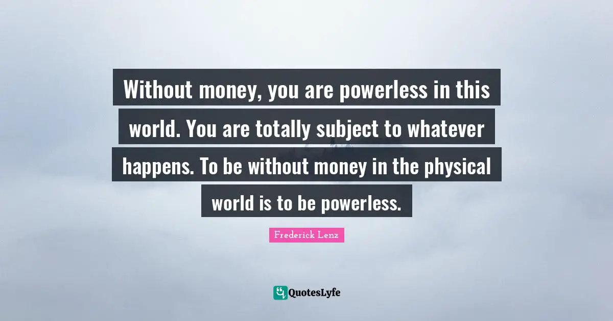Without money, you are powerless in this world. You are totally subject to whatever happens. To be without money in the physical world is to be powerless.