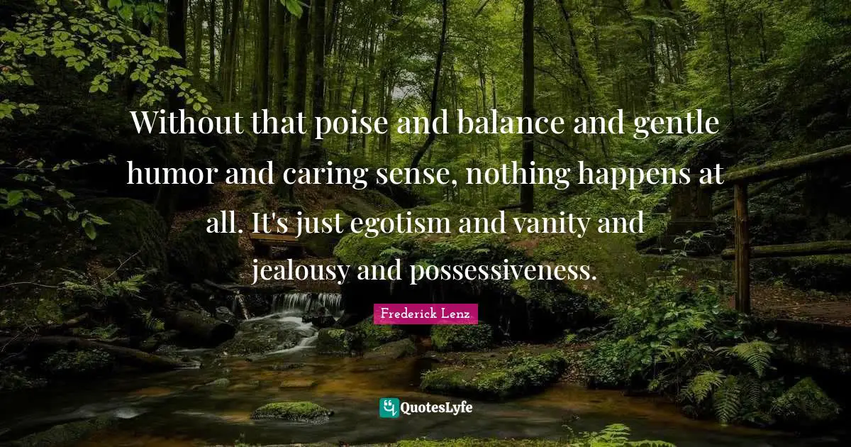 Without that poise and balance and gentle humor and caring sense, nothing happens at all. It's just egotism and vanity and jealousy and possessiveness.
