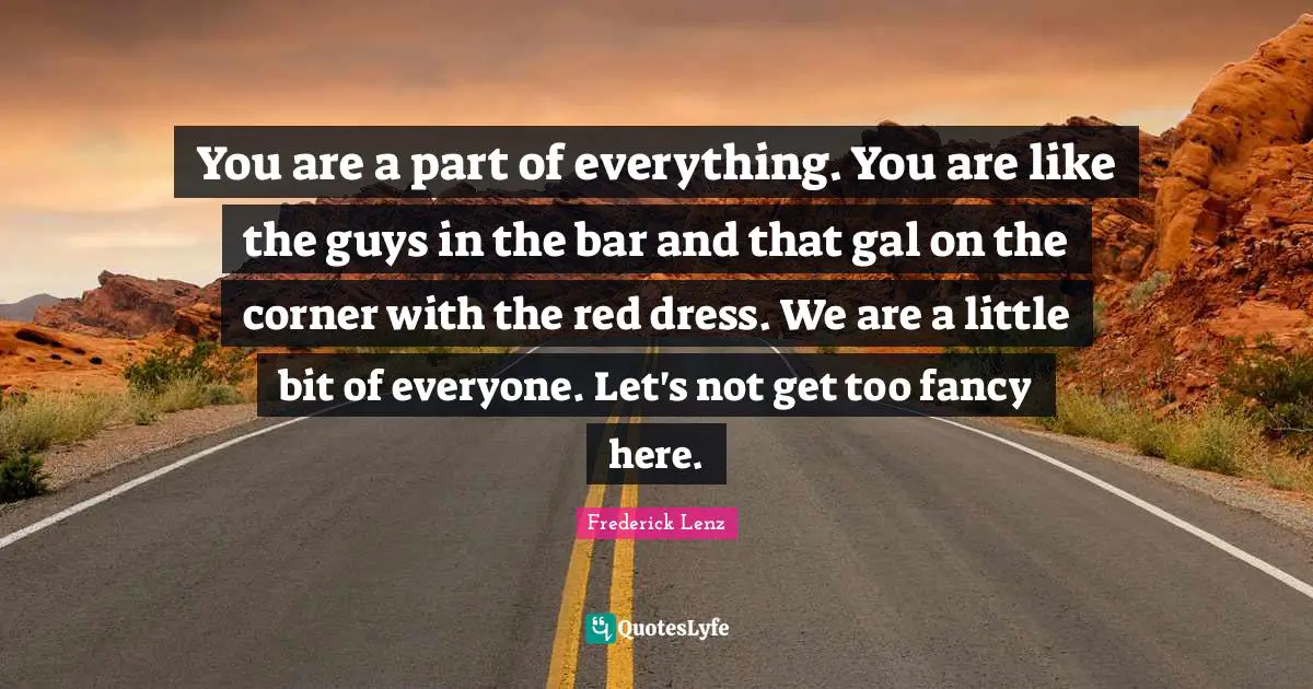 You are a part of everything. You are like the guys in the bar and that gal on the corner with the red dress. We are a little bit of everyone. Let's not get too fancy here.