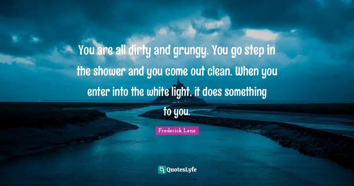 You are all dirty and grungy. You go step in the shower and you come out clean. When you enter into the white light, it does something to you.