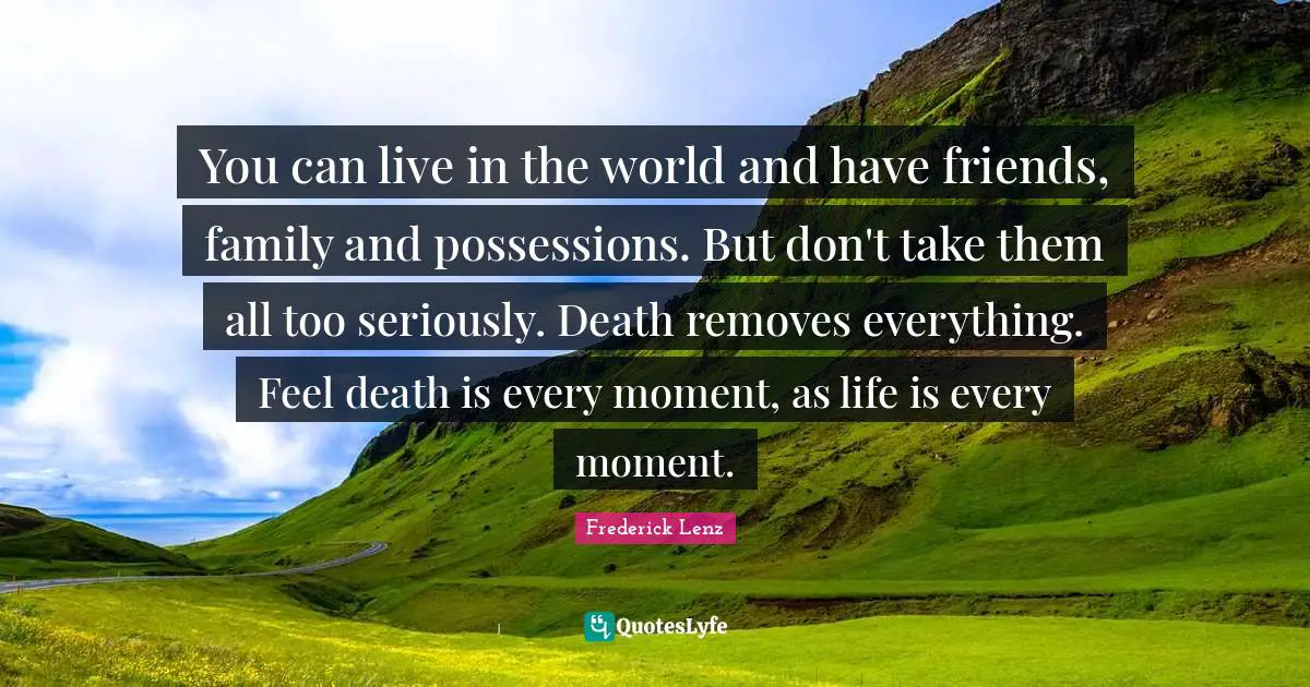 You can live in the world and have friends, family and possessions. But don't take them all too seriously. Death removes everything. Feel death is every moment, as life is every moment.