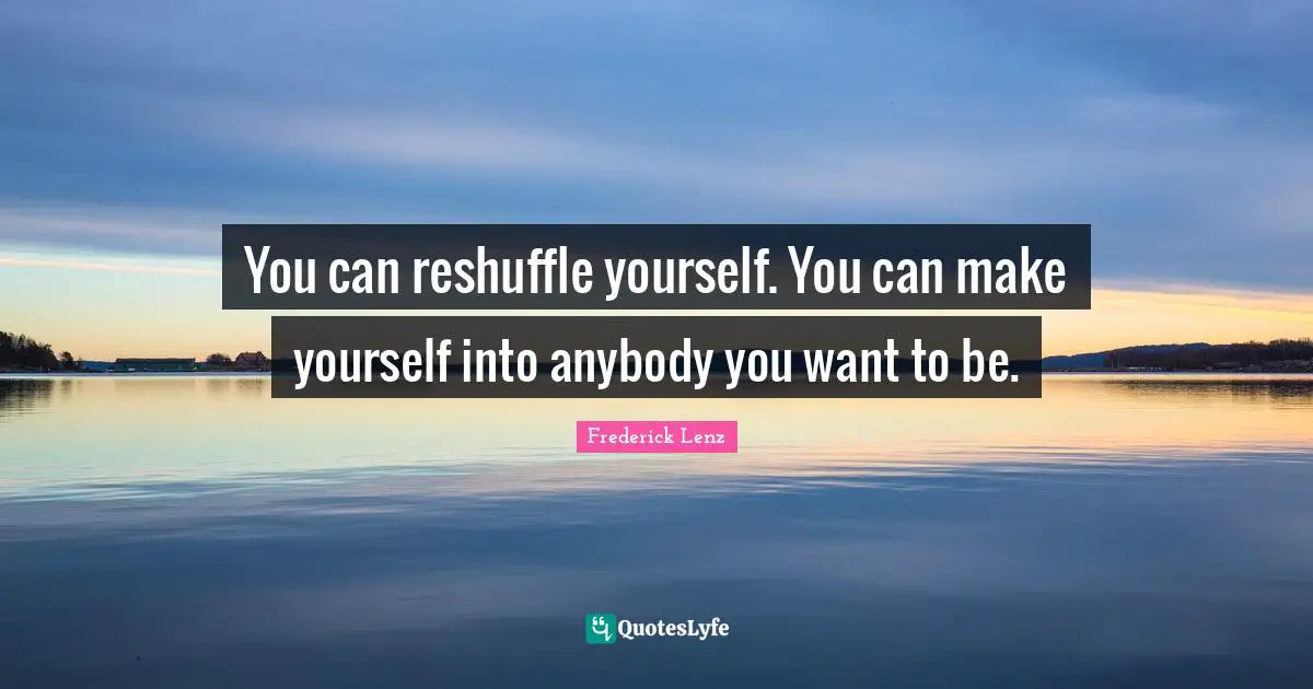 You can reshuffle yourself. You can make yourself into anybody you want to be.