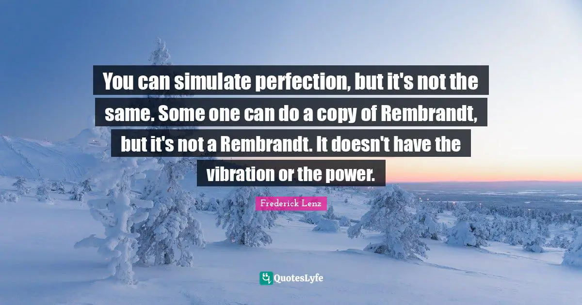 You can simulate perfection, but it's not the same. Some one can do a copy of Rembrandt, but it's not a Rembrandt. It doesn't have the vibration or the power.
