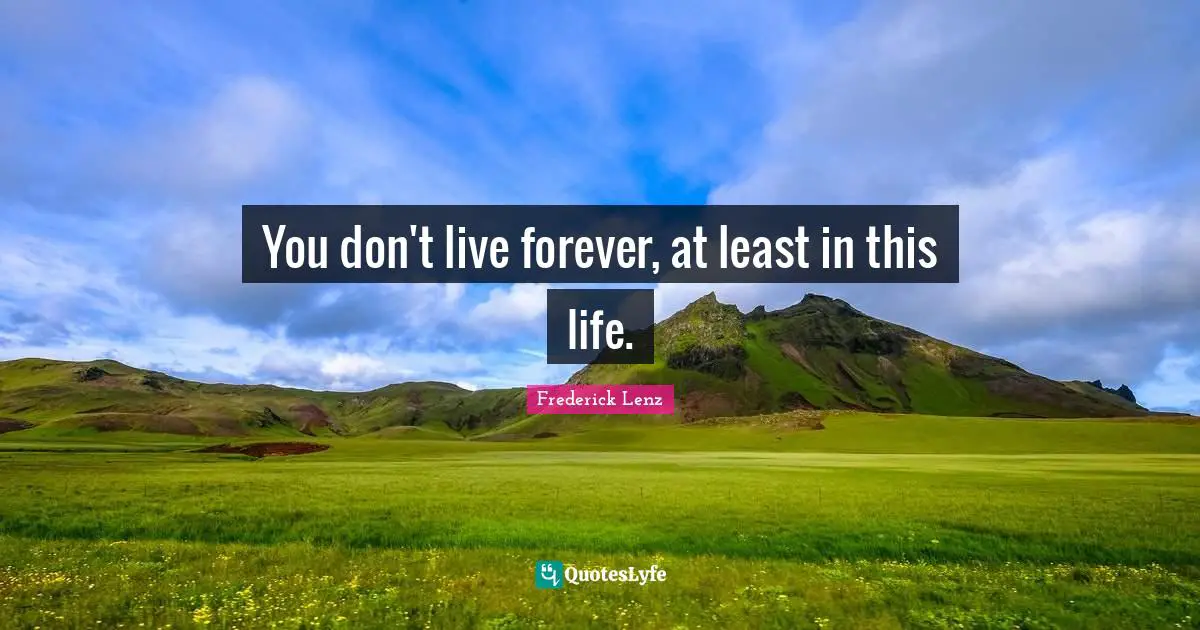 You don't live forever, at least in this life.