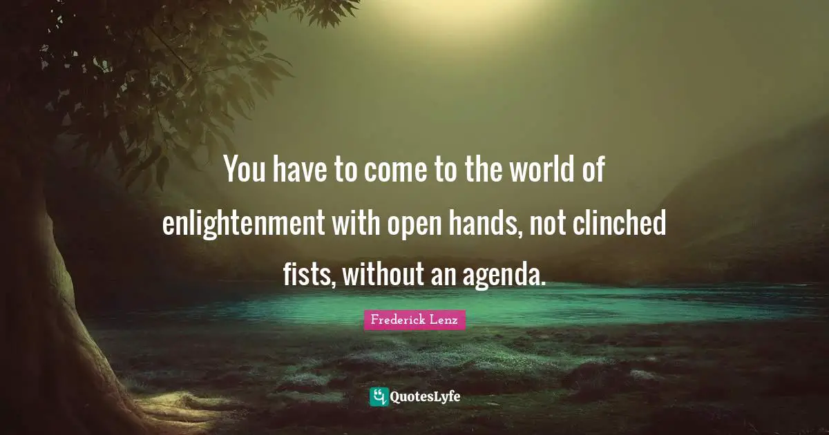 You have to come to the world of enlightenment with open hands, not clinched fists, without an agenda.
