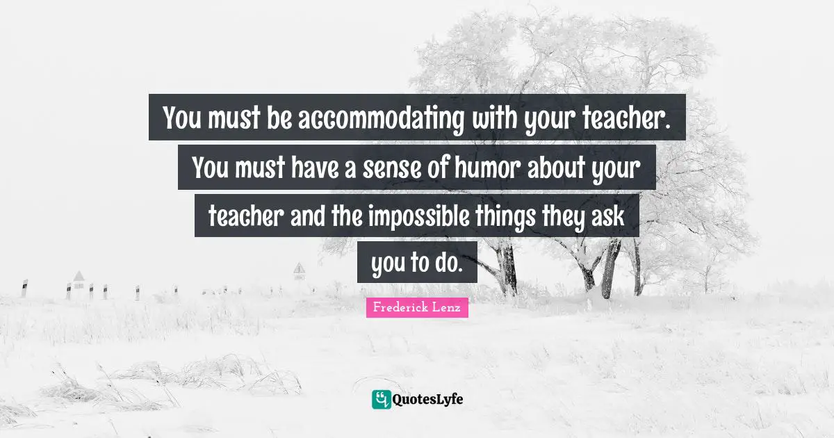 You must be accommodating with your teacher. You must have a sense of humor about your teacher and the impossible things they ask you to do.