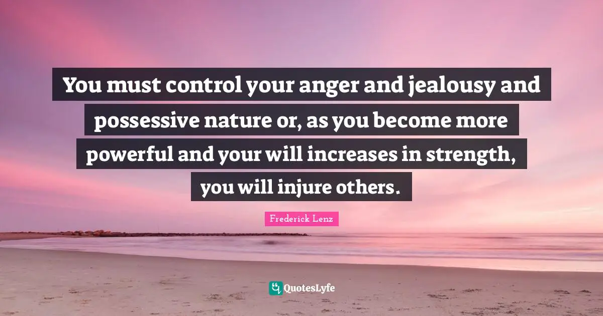 You must control your anger and jealousy and possessive nature or, as you become more powerful and your will increases in strength, you will injure others.