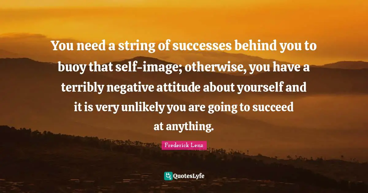 You need a string of successes behind you to buoy that self-image; otherwise, you have a terribly negative attitude about yourself and it is very unlikely you are going to succeed at anything.