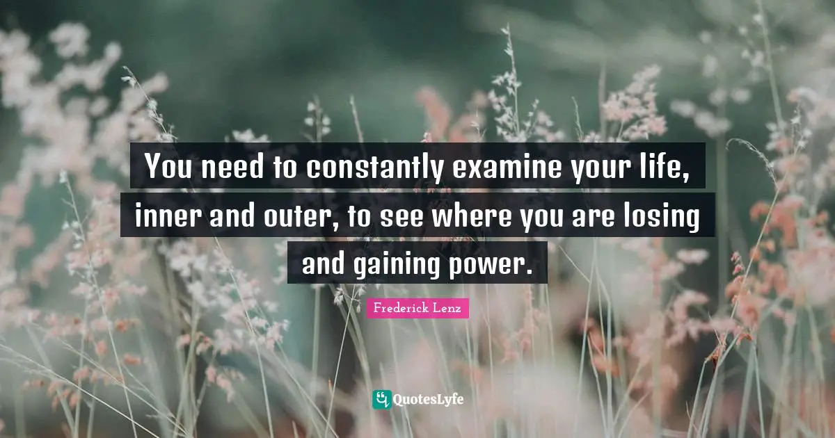 You need to constantly examine your life, inner and outer, to see where you are losing and gaining power.