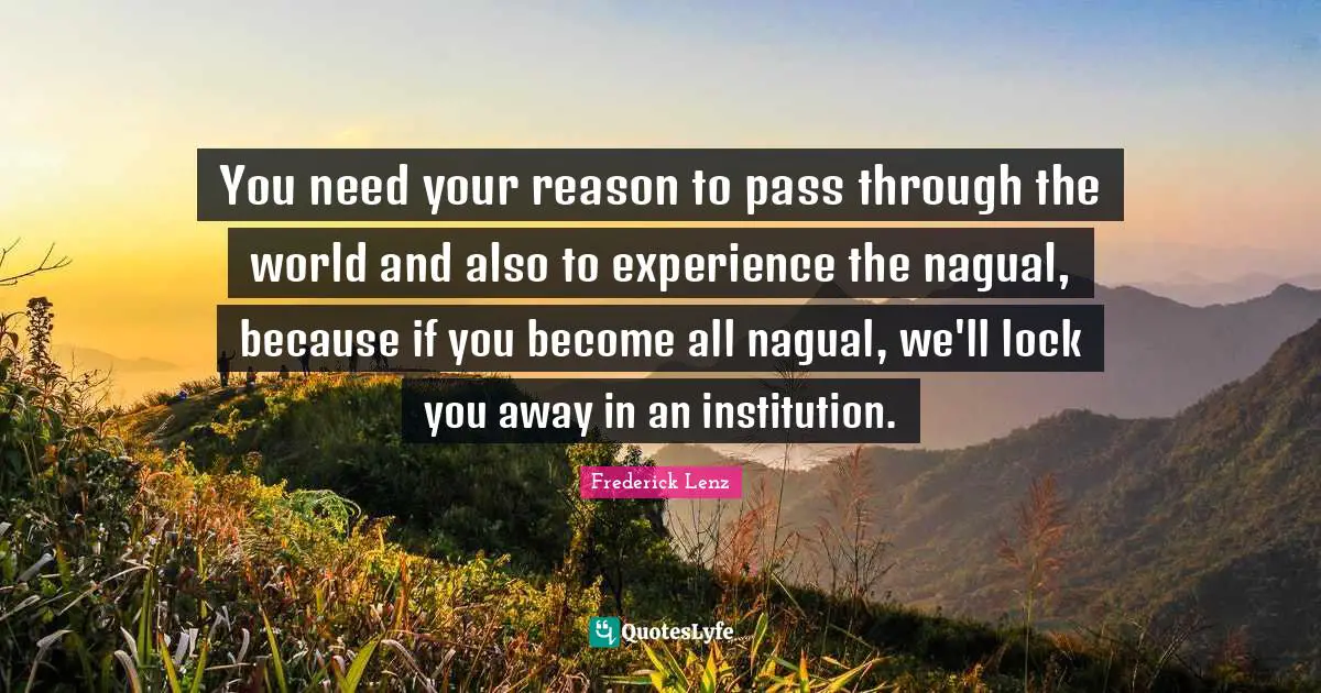 You need your reason to pass through the world and also to experience the nagual, because if you become all nagual, we'll lock you away in an institution.