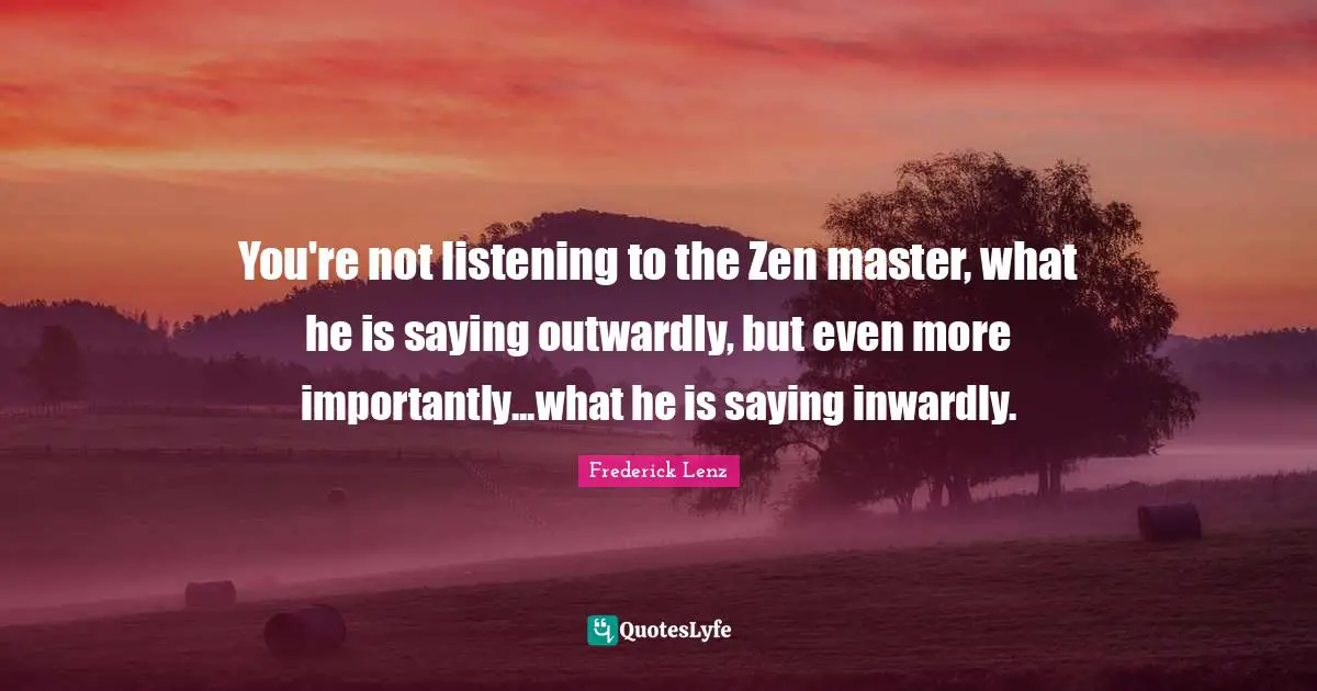 You're not listening to the Zen master, what he is saying outwardly, but even more importantly...what he is saying inwardly.