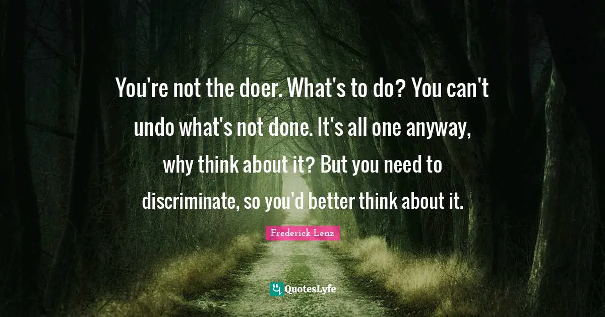 You're not the doer. What's to do? You can't undo what's not done. It's all one anyway, why think about it? But you need to discriminate, so you'd better think about it.