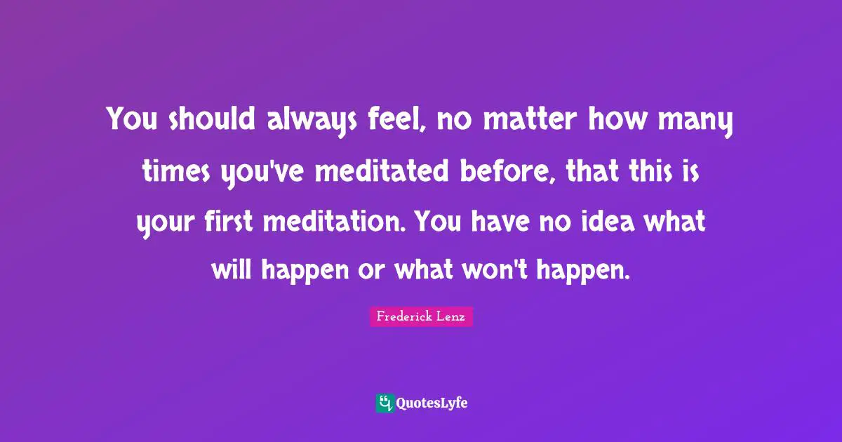 You should always feel, no matter how many times you've meditated before, that this is your first meditation. You have no idea what will happen or what won't happen.