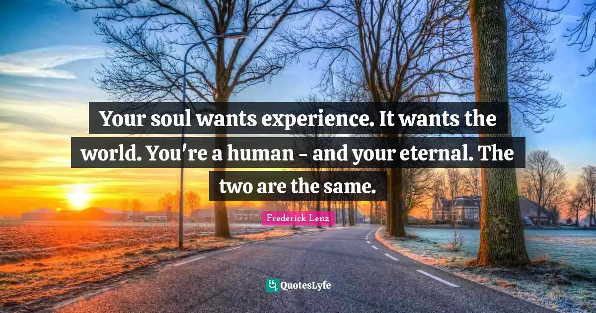 Your soul wants experience. It wants the world. You're a human - and your eternal. The two are the same.
