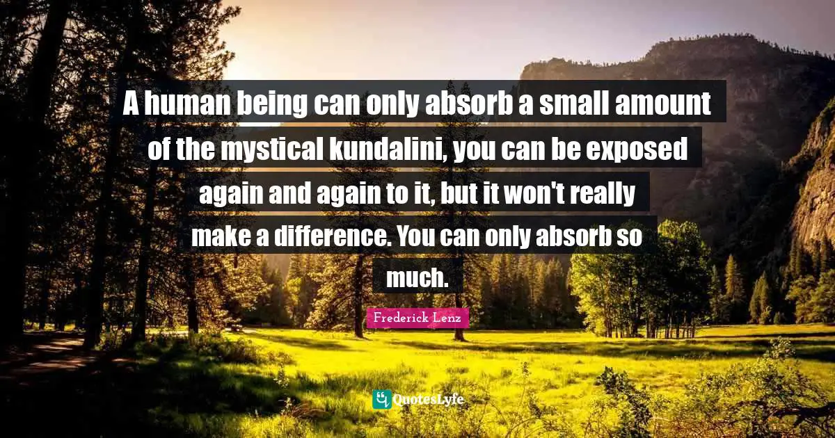 A human being can only absorb a small amount of the mystical kundalini, you can be exposed again and again to it, but it won't really make a difference. You can only absorb so much.