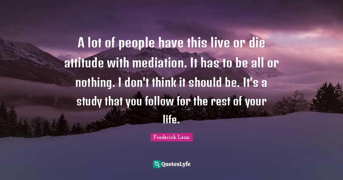 A lot of people have this live or die attitude with mediation. It has to be all or nothing. I don't think it should be. It's a study that you follow for the rest of your life.