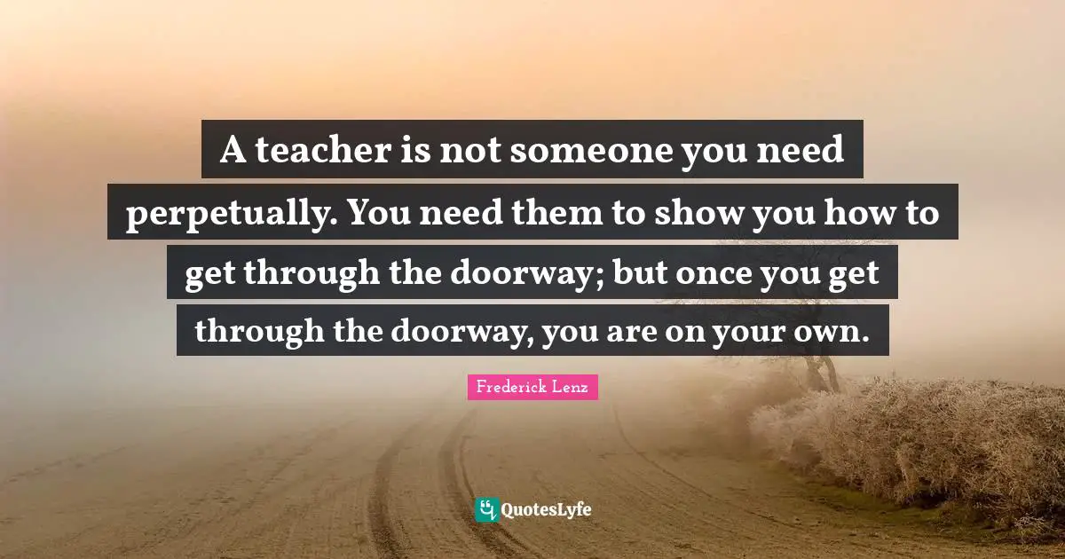 A teacher is not someone you need perpetually. You need them to show you how to get through the doorway; but once you get through the doorway, you are on your own.