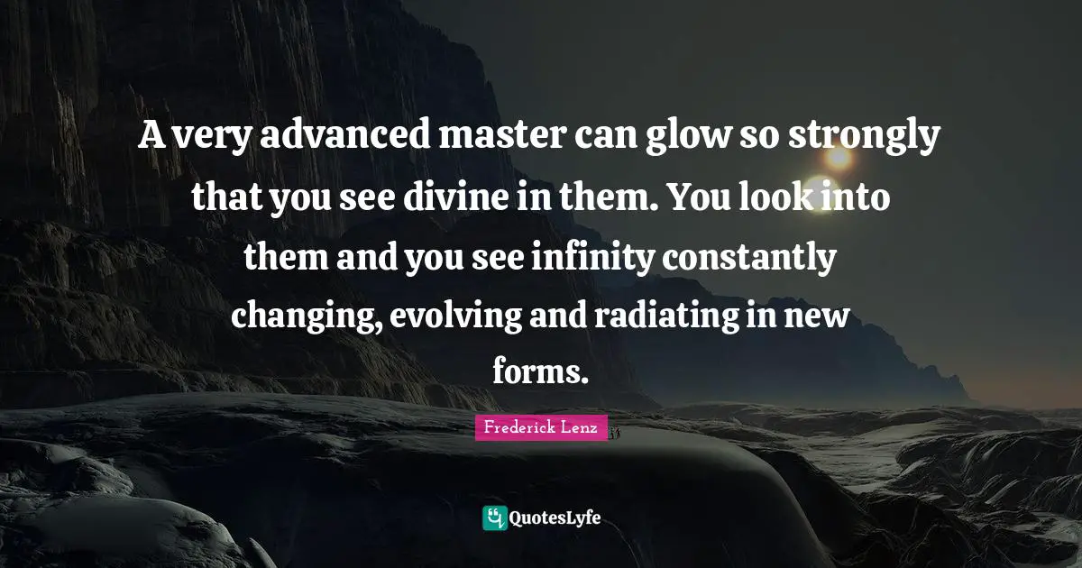 A very advanced master can glow so strongly that you see divine in them. You look into them and you see infinity constantly changing, evolving and radiating in new forms.