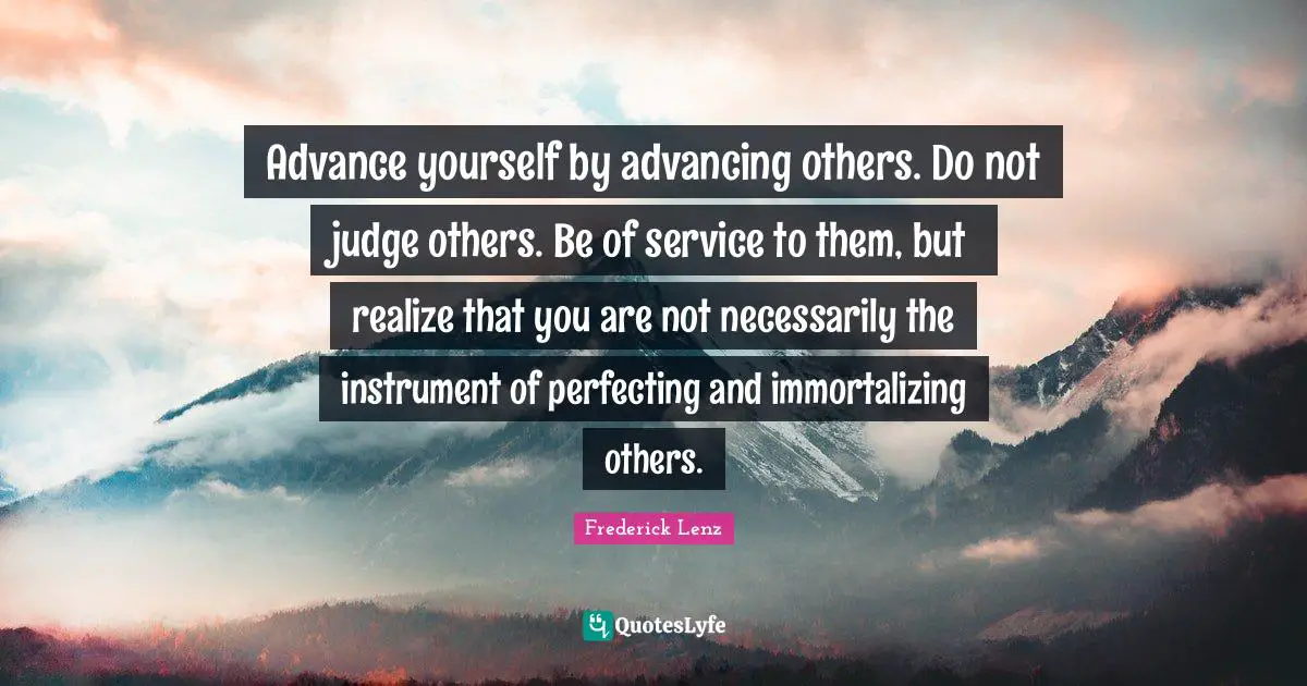 Advance yourself by advancing others. Do not judge others. Be of service to them, but realize that you are not necessarily the instrument of perfecting and immortalizing others.