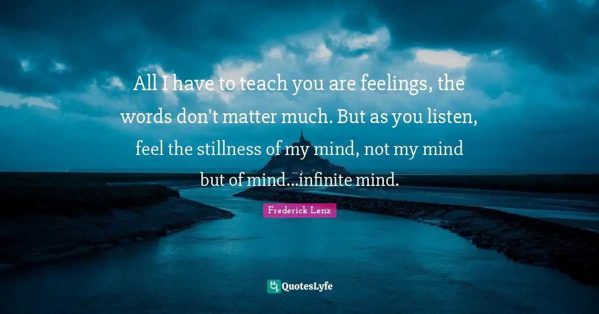 All I have to teach you are feelings, the words don't matter much. But as you listen, feel the stillness of my mind, not my mind but of mind...infinite mind.