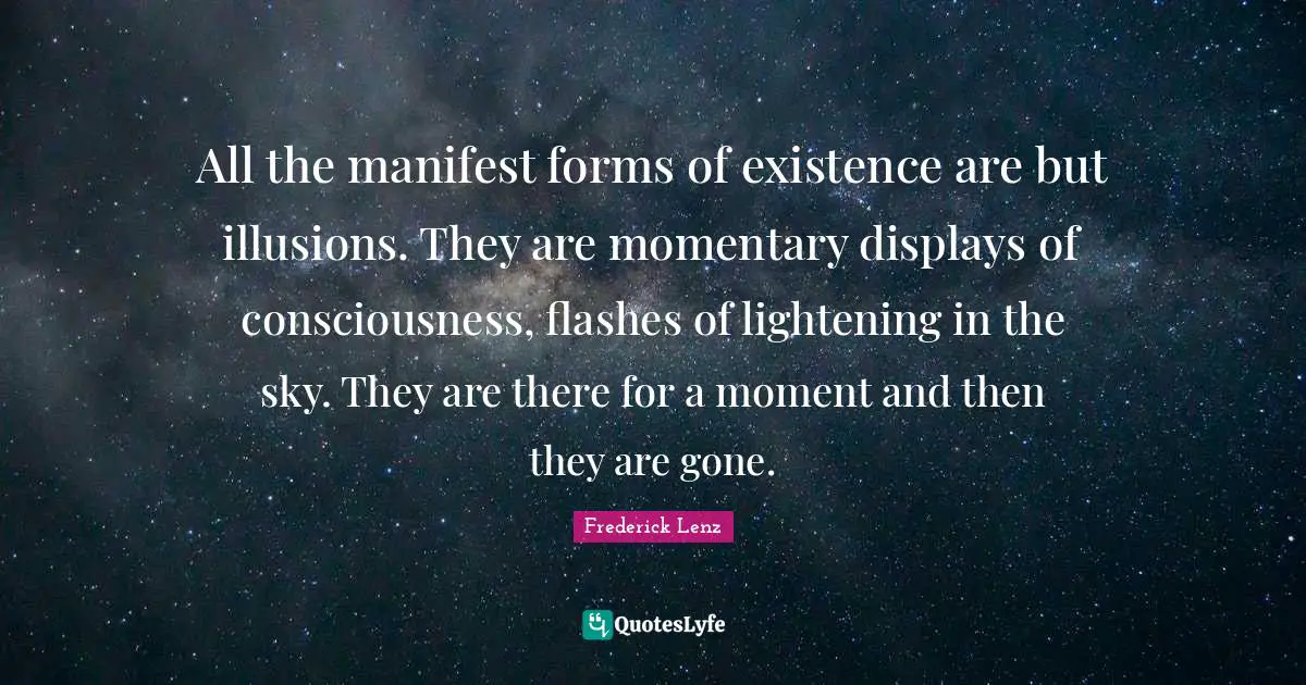 All the manifest forms of existence are but illusions. They are momentary displays of consciousness, flashes of lightening in the sky. They are there for a moment and then they are gone.