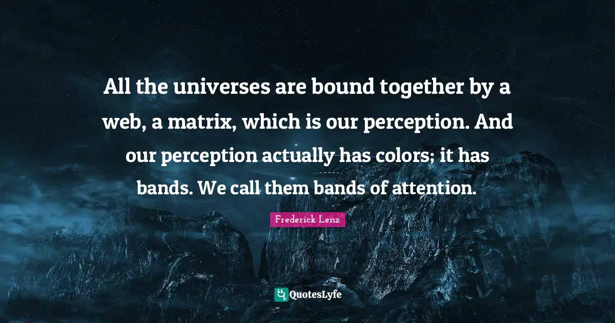 All the universes are bound together by a web, a matrix, which is our perception. And our perception actually has colors; it has bands. We call them bands of attention.