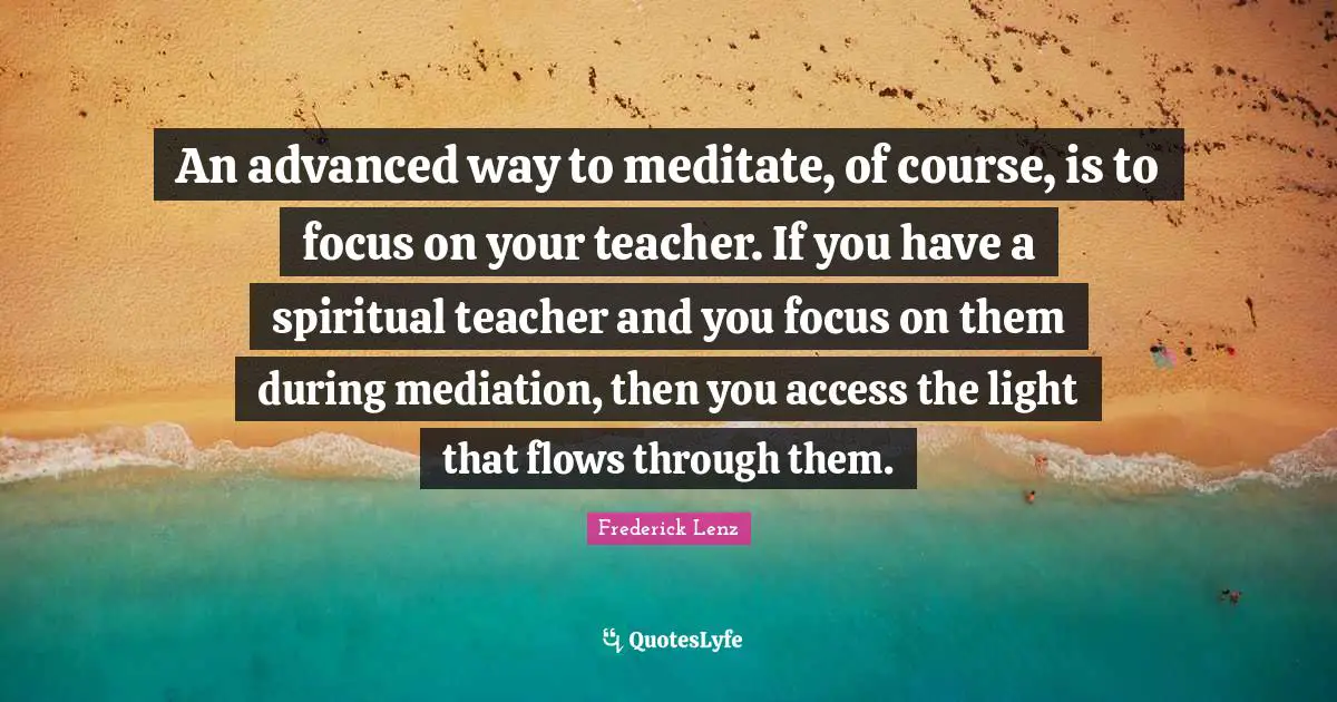An advanced way to meditate, of course, is to focus on your teacher. If you have a spiritual teacher and you focus on them during mediation, then you access the light that flows through them.