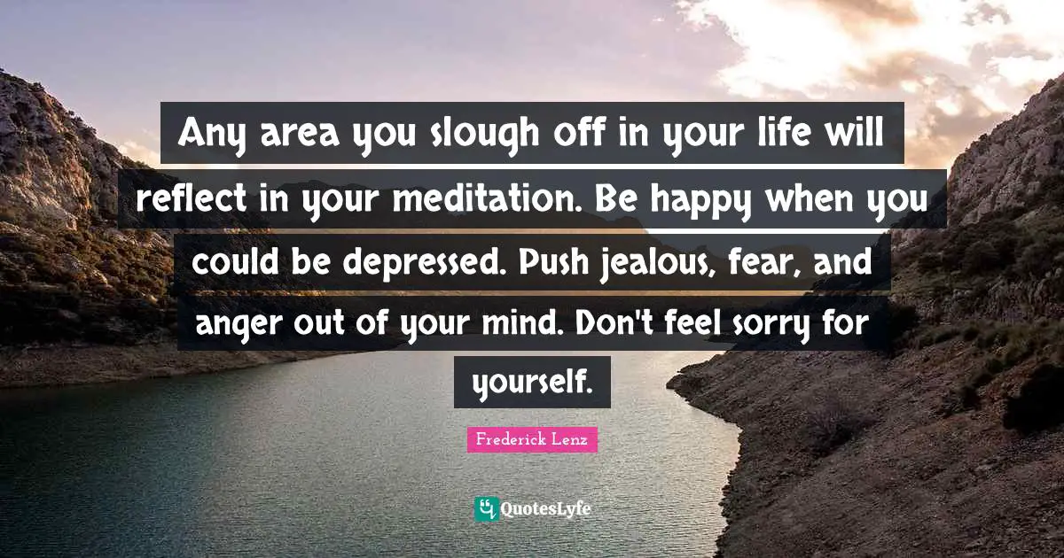 Any area you slough off in your life will reflect in your meditation. Be happy when you could be depressed. Push jealous, fear, and anger out of your mind. Don't feel sorry for yourself.