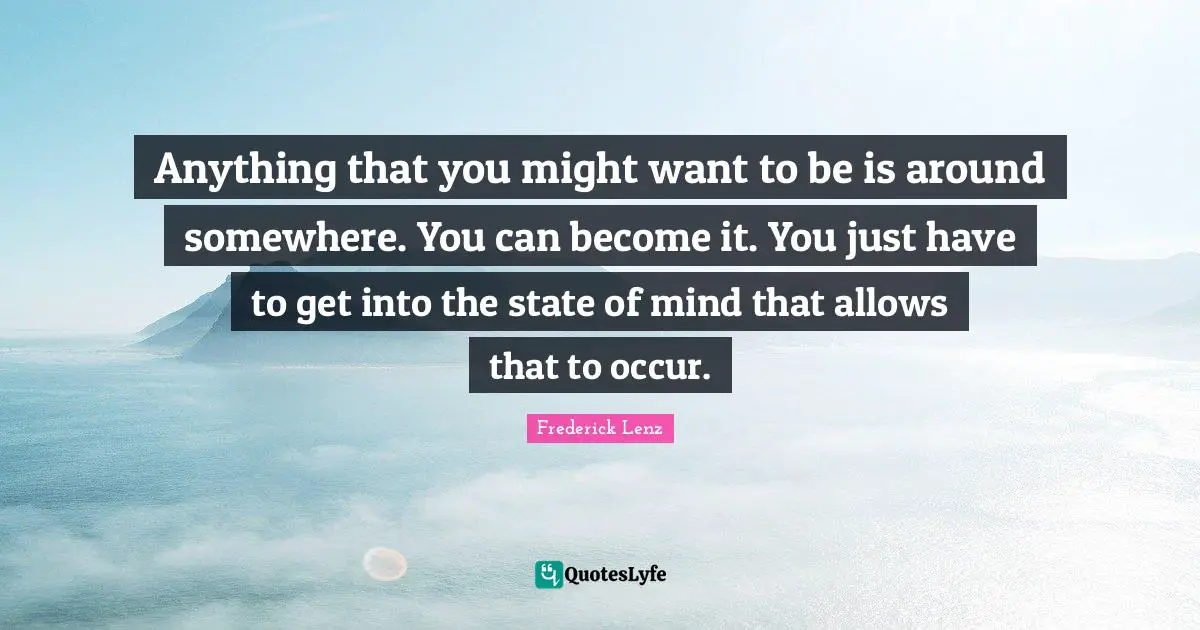 Anything that you might want to be is around somewhere. You can become it. You just have to get into the state of mind that allows that to occur.