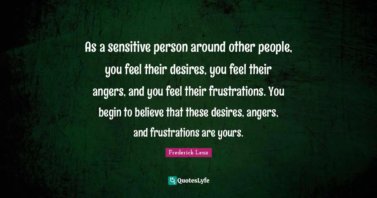 As a sensitive person around other people, you feel their desires, you feel their angers, and you feel their frustrations. You begin to believe that these desires, angers, and frustrations are yours.