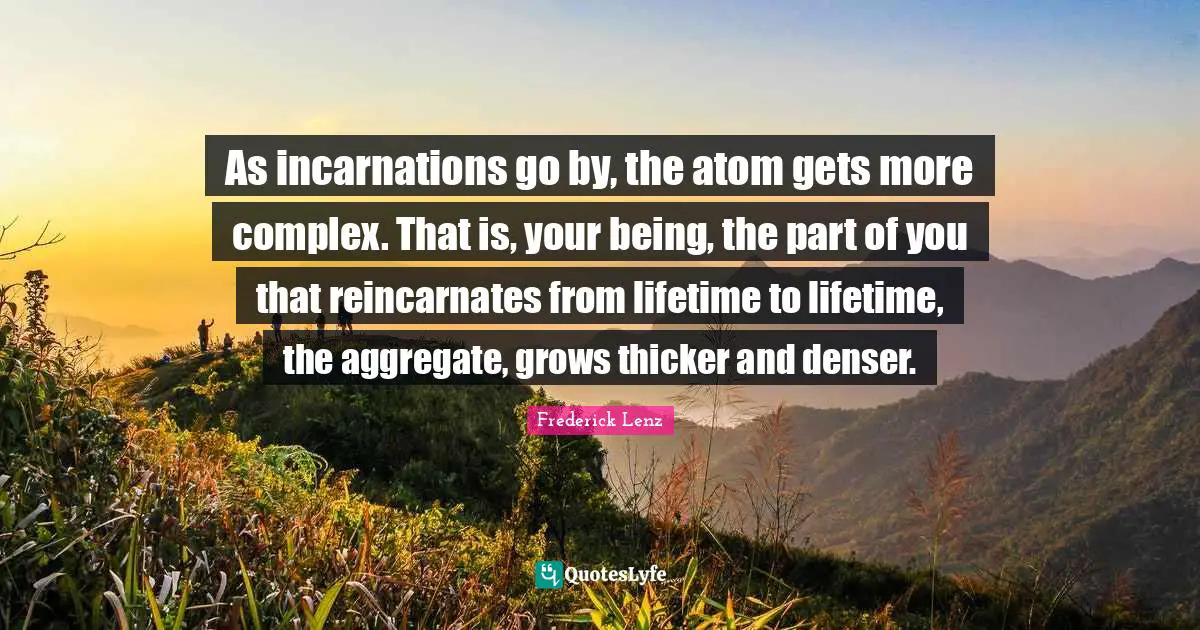 As incarnations go by, the atom gets more complex. That is, your being, the part of you that reincarnates from lifetime to lifetime, the aggregate, grows thicker and denser.