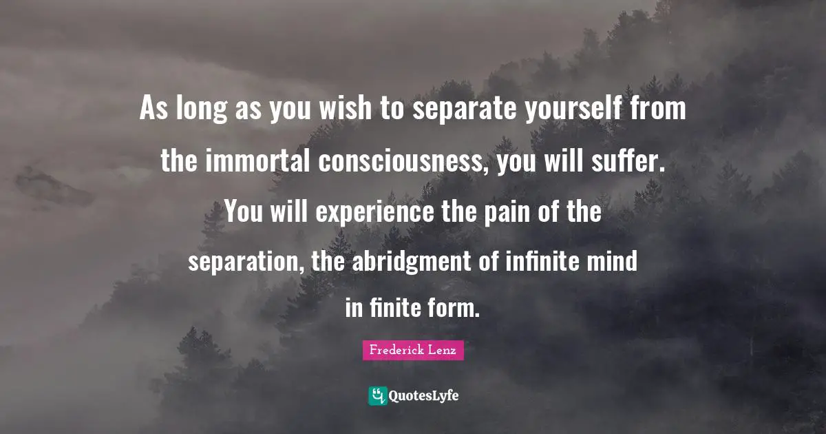 As long as you wish to separate yourself from the immortal consciousness, you will suffer. You will experience the pain of the separation, the abridgment of infinite mind in finite form.