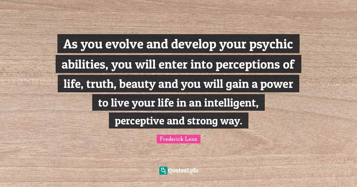 As you evolve and develop your psychic abilities, you will enter into perceptions of life, truth, beauty and you will gain a power to live your life in an intelligent, perceptive and strong way.