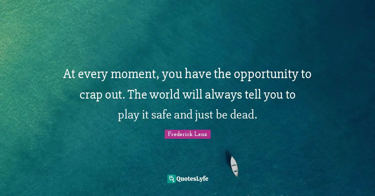 At every moment, you have the opportunity to crap out. The world will always tell you to play it safe and just be dead.