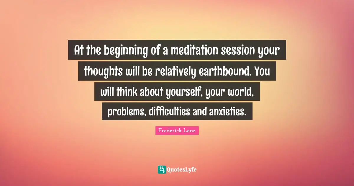 At the beginning of a meditation session your thoughts will be relatively earthbound. You will think about yourself, your world, problems, difficulties and anxieties.
