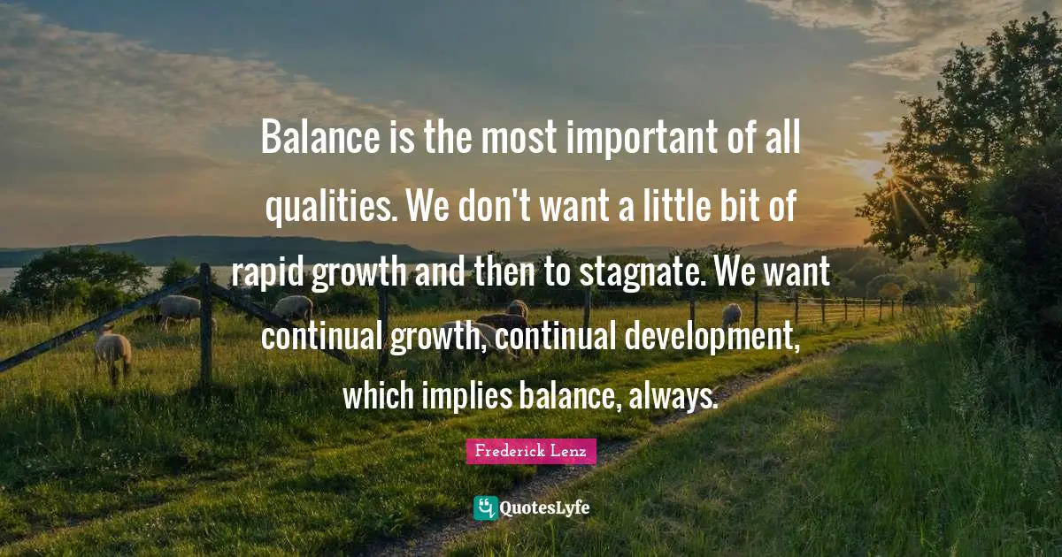 Balance is the most important of all qualities. We don't want a little bit of rapid growth and then to stagnate. We want continual growth, continual development, which implies balance, always.