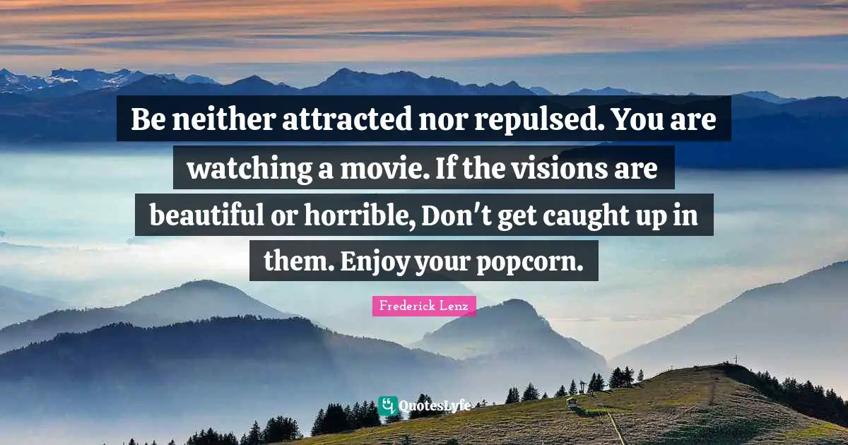 Be neither attracted nor repulsed. You are watching a movie. If the visions are beautiful or horrible, Don't get caught up in them. Enjoy your popcorn.