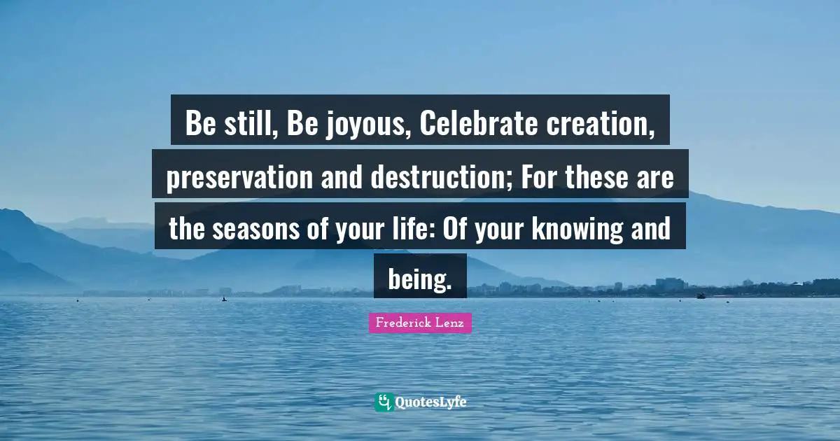 Be still, Be joyous, Celebrate creation, preservation and destruction; For these are the seasons of your life: Of your knowing and being.