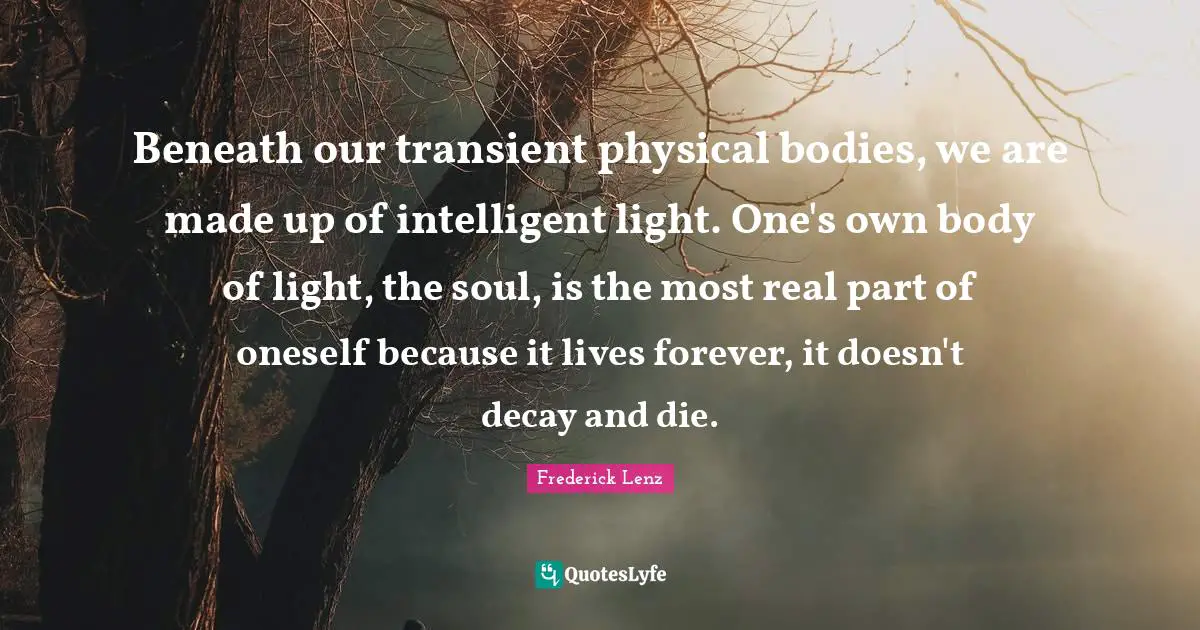 Beneath our transient physical bodies, we are made up of intelligent light. One's own body of light, the soul, is the most real part of oneself because it lives forever, it doesn't decay and die.