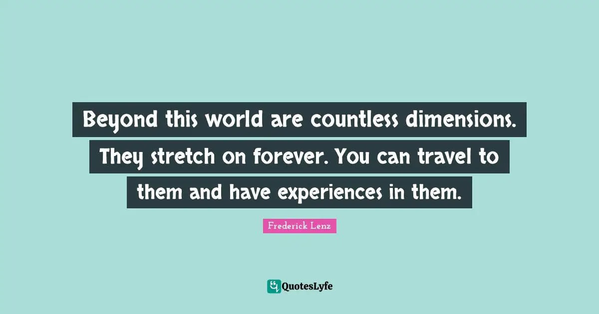 Beyond this world are countless dimensions. They stretch on forever. You can travel to them and have experiences in them.