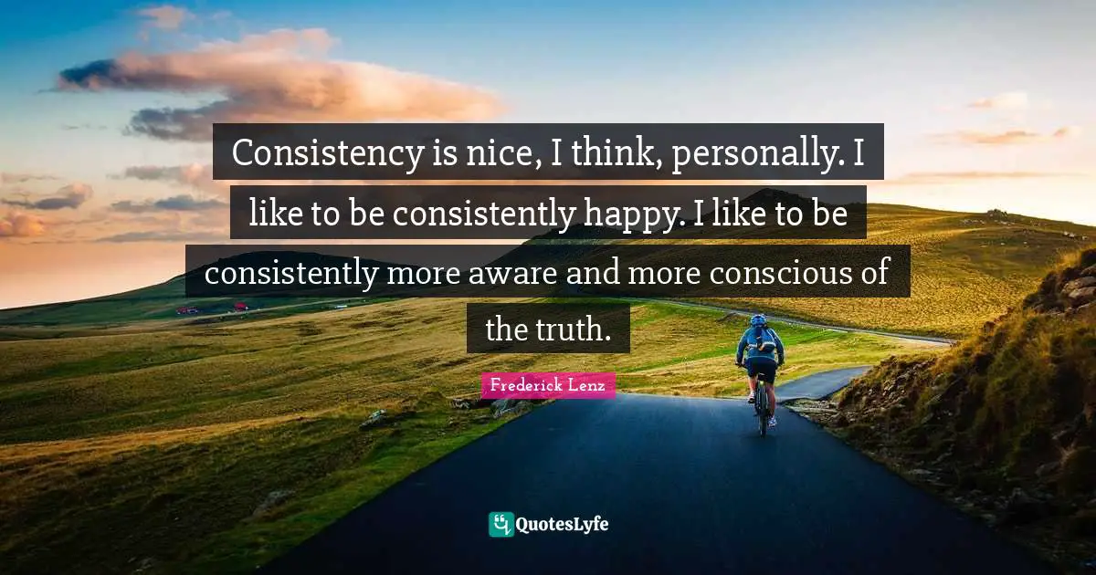 Consistency is nice, I think, personally. I like to be consistently happy. I like to be consistently more aware and more conscious of the truth.
