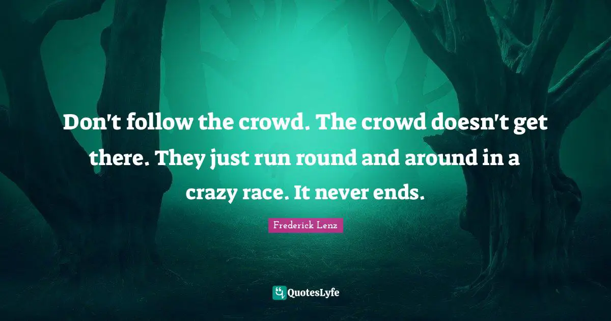 Don't follow the crowd. The crowd doesn't get there. They just run round and around in a crazy race. It never ends.